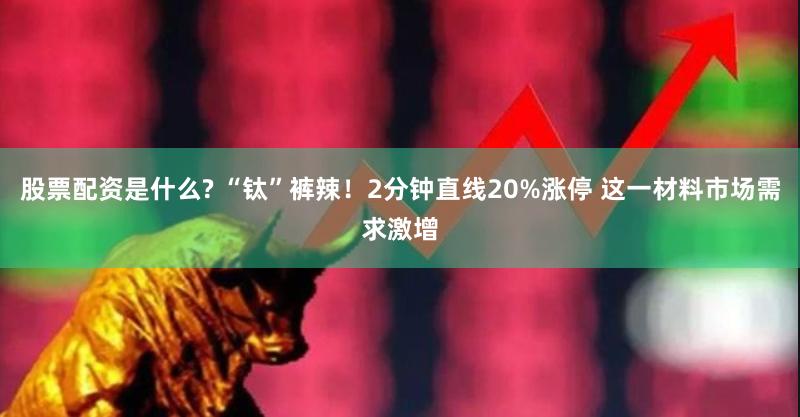 股票配资是什么? “钛”裤辣！2分钟直线20%涨停 这一材料市场需求激增