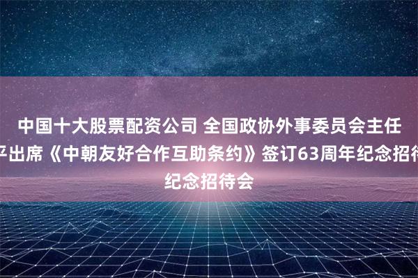 中国十大股票配资公司 全国政协外事委员会主任何平出席《中朝友好合作互助条约》签订63周年纪念招待会