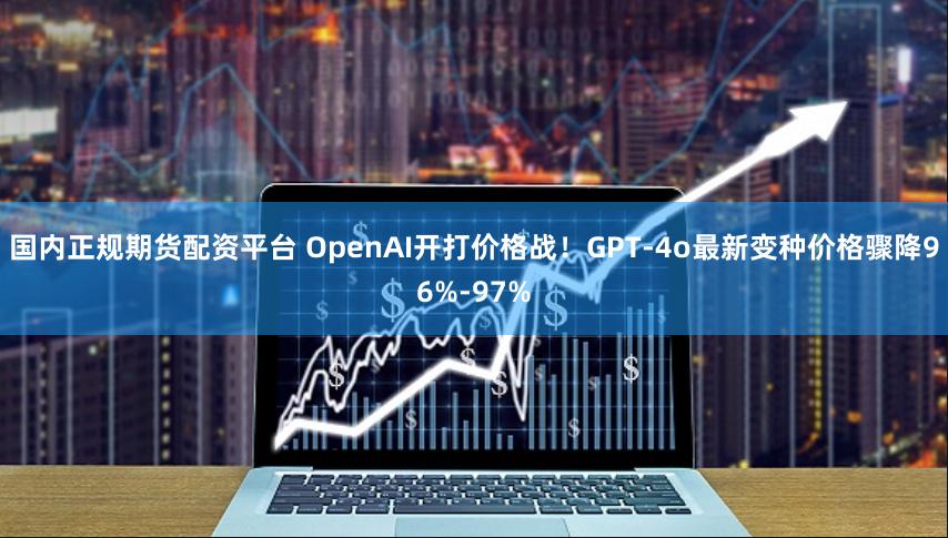 国内正规期货配资平台 OpenAI开打价格战！GPT-4o最新变种价格骤降96%-97%