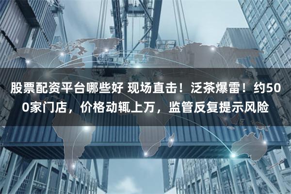 股票配资平台哪些好 现场直击！泛茶爆雷！约500家门店，价格动辄上万，监管反复提示风险