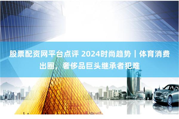 股票配资网平台点评 2024时尚趋势｜体育消费出圈，奢侈品巨头继承者犯难