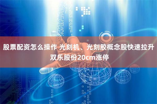 股票配资怎么操作 光刻机、光刻胶概念股快速拉升 双乐股份20cm涨停