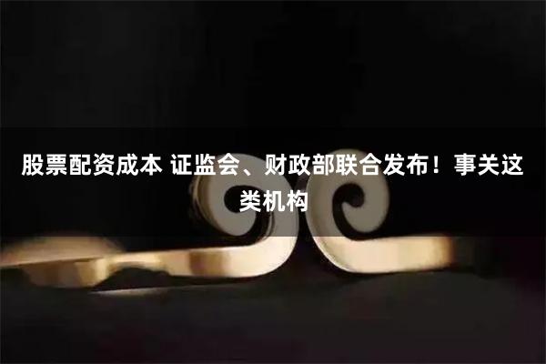 股票配资成本 证监会、财政部联合发布！事关这类机构