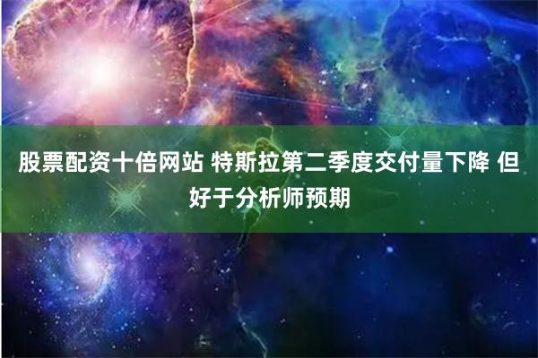 股票配资十倍网站 特斯拉第二季度交付量下降 但好于分析师预期