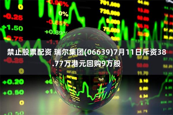 禁止股票配资 瑞尔集团(06639)7月11日斥资38.77万港元回购9万股