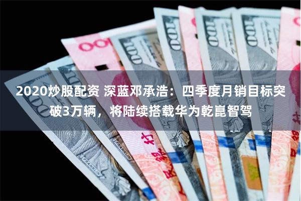 2020炒股配资 深蓝邓承浩：四季度月销目标突破3万辆，将陆续搭载华为乾崑智驾