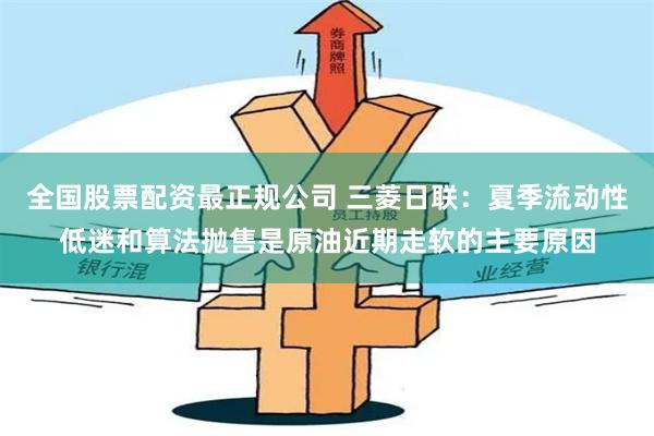 全国股票配资最正规公司 三菱日联：夏季流动性低迷和算法抛售是原油近期走软的主要原因