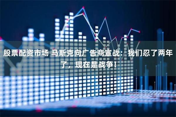 股票配资市场 马斯克向广告商宣战：我们忍了两年了，现在是战争！