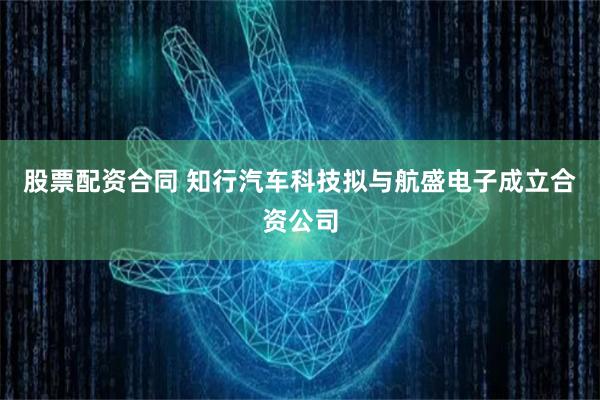 股票配资合同 知行汽车科技拟与航盛电子成立合资公司