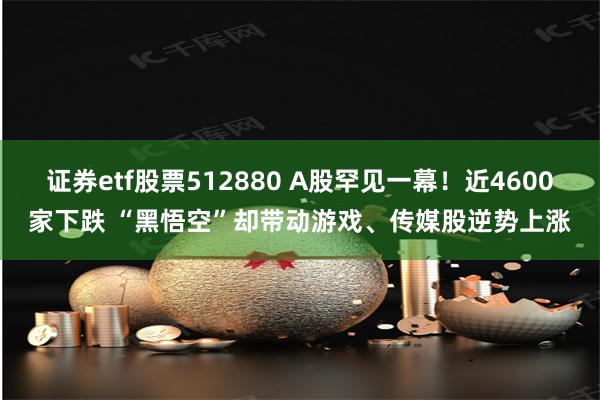 证券etf股票512880 A股罕见一幕！近4600家下跌 “黑悟空”却带动游戏、传媒股逆势上涨