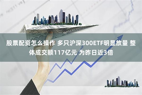 股票配资怎么操作 多只沪深300ETF明显放量 整体成交额117亿元 为昨日近3倍