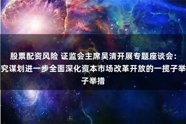 股票配资风险 证监会主席吴清开展专题座谈会：研究谋划进一步全面深化资本市场改革开放的一揽子举措